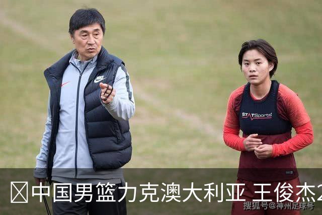 🏀中国男篮力克澳大利亚 王俊杰23+6&连拿关键5分 崔永熙12分